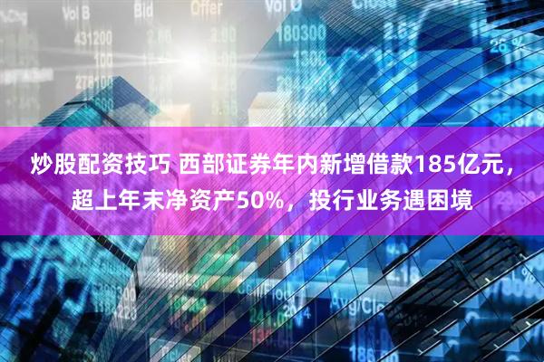 炒股配资技巧 西部证券年内新增借款185亿元，超上年末净资产50%，投行业务遇困境