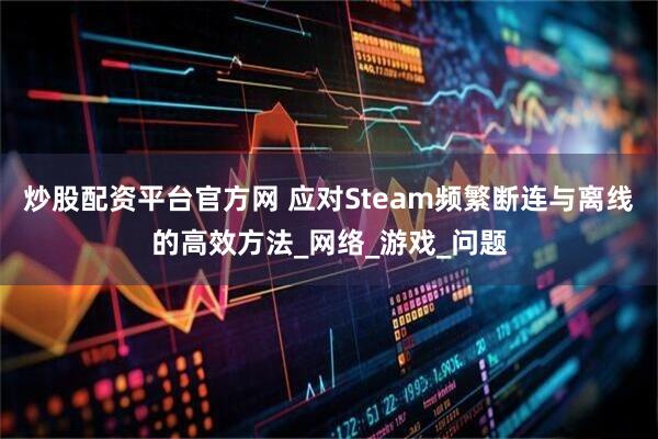 炒股配资平台官方网 应对Steam频繁断连与离线的高效方法_网络_游戏_问题