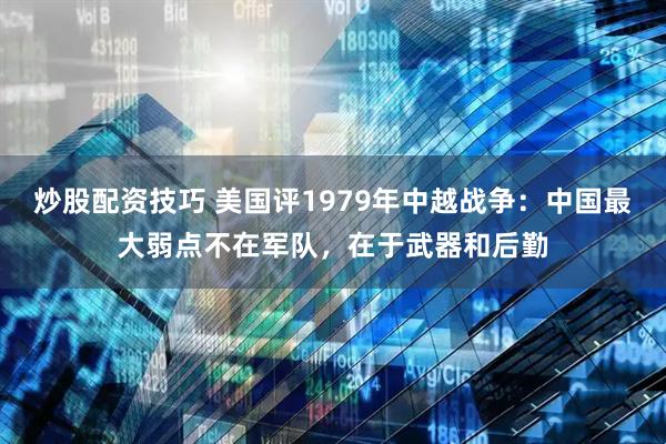 炒股配资技巧 美国评1979年中越战争：中国最大弱点不在军队，在于武器和后勤