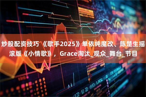 炒股配资技巧 《歌手2025》单依纯魔改、陈楚生摇滚版《小情歌》，Grace淘汰_观众_舞台_节目