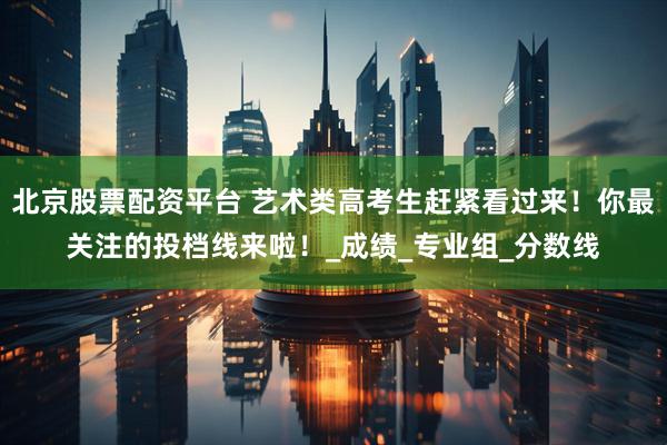 北京股票配资平台 艺术类高考生赶紧看过来！你最关注的投档线来啦！_成绩_专业组_分数线