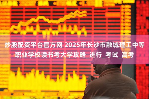 炒股配资平台官方网 2025年长沙市融城理工中等职业学校读书考大学攻略_进行_考试_高考