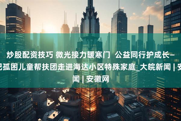炒股配资技巧 微光接力暖寒门  公益同行护成长——合肥孤困儿童帮扶团走进海达小区特殊家庭_大皖新闻 | 安徽网