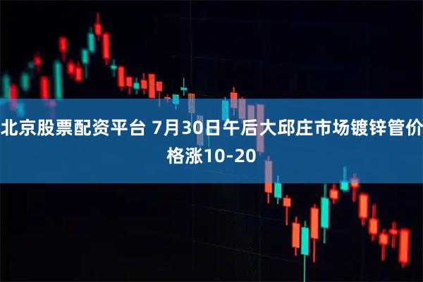 北京股票配资平台 7月30日午后大邱庄市场镀锌管价格涨10-20