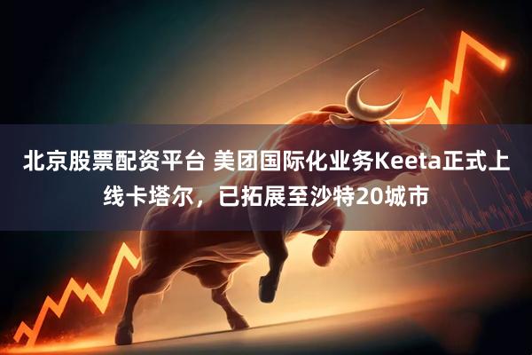 北京股票配资平台 美团国际化业务Keeta正式上线卡塔尔，已拓展至沙特20城市