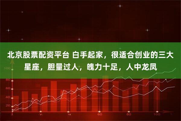 北京股票配资平台 白手起家，很适合创业的三大星座，胆量过人，魄力十足，人中龙凤