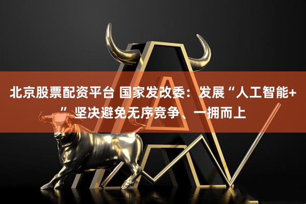北京股票配资平台 国家发改委：发展“人工智能+” 坚决避免无序竞争、一拥而上