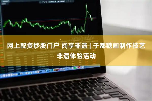 网上配资炒股门户 阅享非遗 | 于都糖画制作技艺非遗体验活动